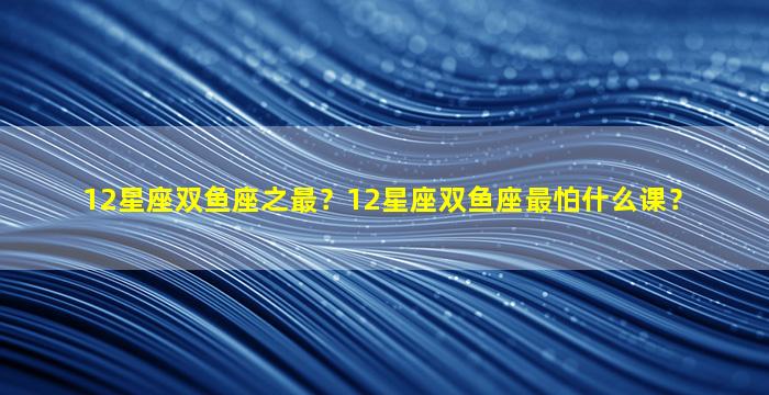 12星座双鱼座之最？12星座双鱼座最怕什么课？