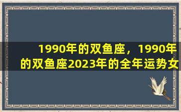 1990年的双鱼座，1990年的双鱼座2023年的全年运势女