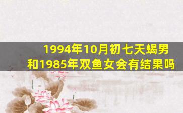 1994年10月初七天蝎男和1985年双鱼女会有结果吗