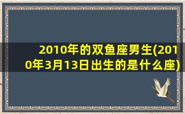 2010年的双鱼座男生(2010年3月13日出生的是什么座)