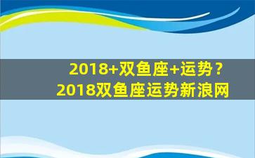 2018+双鱼座+运势？2018双鱼座运势新浪网