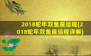 2018蛇年双鱼座运程(2018蛇年双鱼座运程详解)