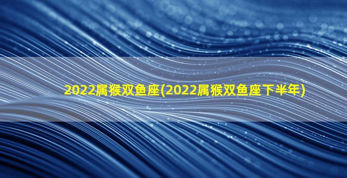 2022属猴双鱼座(2022属猴双鱼座下半年)