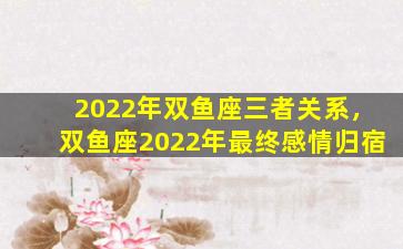 2022年双鱼座三者关系，双鱼座2022年最终感情归宿