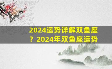 2024运势详解双鱼座？2024年双鱼座运势