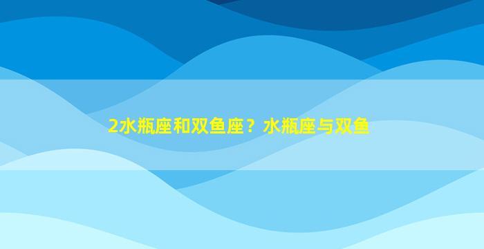 2水瓶座和双鱼座？水瓶座与双鱼