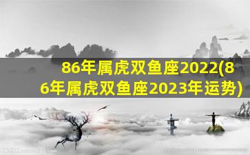 86年属虎双鱼座2022(86年属虎双鱼座2023年运势)