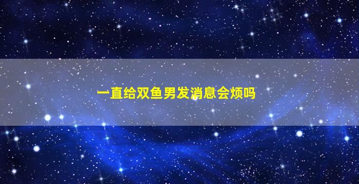 一直给双鱼男发消息会烦吗