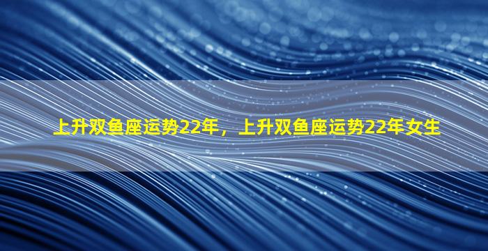 上升双鱼座运势22年，上升双鱼座运势22年女生