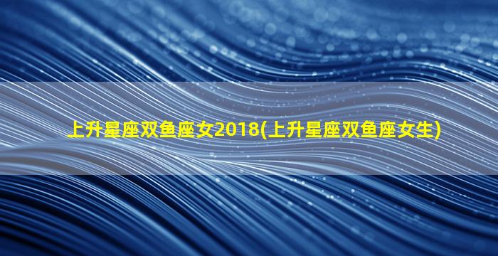 上升星座双鱼座女2018(上升星座双鱼座女生)