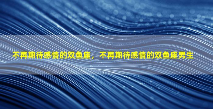 不再期待感情的双鱼座，不再期待感情的双鱼座男生