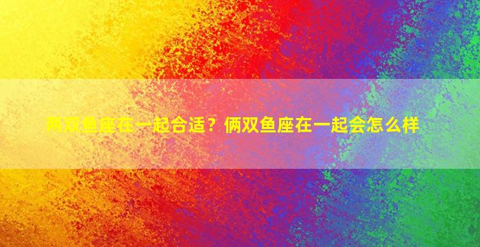 两双鱼座在一起合适？俩双鱼座在一起会怎么样