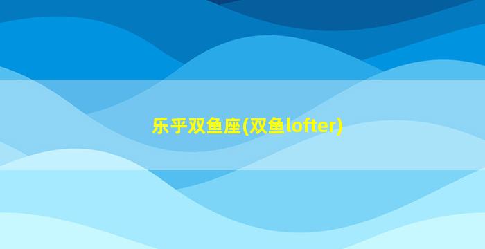 乐乎双鱼座(双鱼lofter)