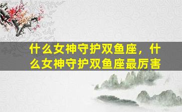 什么女神守护双鱼座，什么女神守护双鱼座最厉害