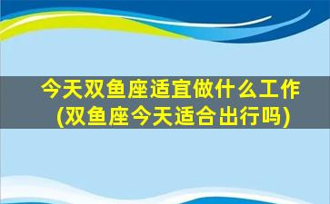 今天双鱼座适宜做什么工作(双鱼座今天适合出行吗)