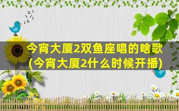 今宵大厦2双鱼座唱的啥歌(今宵大厦2什么时候开播)