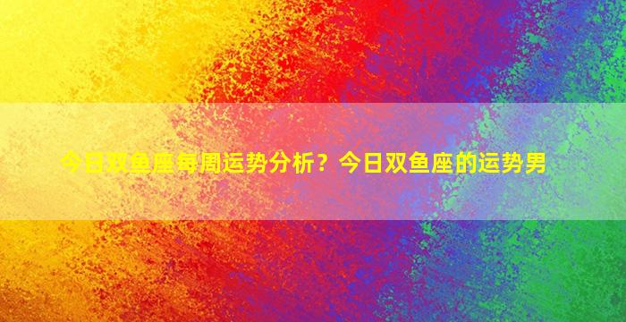 今日双鱼座每周运势分析？今日双鱼座的运势男