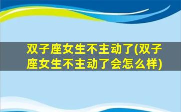 双子座女生不主动了(双子座女生不主动了会怎么样)