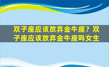 双子座应该放弃金牛座？双子座应该放弃金牛座吗女生