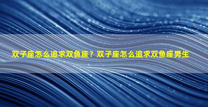 双子座怎么追求双鱼座？双子座怎么追求双鱼座男生