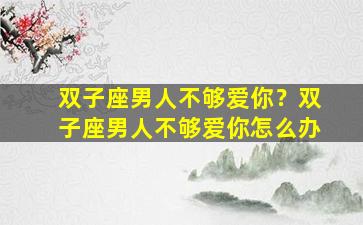 双子座男人不够爱你？双子座男人不够爱你怎么办