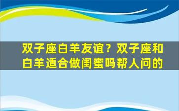 双子座白羊友谊？双子座和白羊适合做闺蜜吗帮人问的