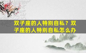 双子座的人特别自私？双子座的人特别自私怎么办