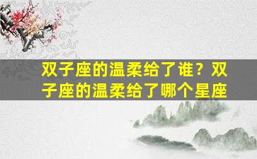 双子座的温柔给了谁？双子座的温柔给了哪个星座