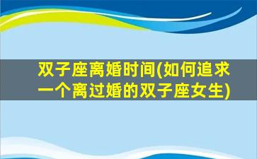 双子座离婚时间(如何追求一个离过婚的双子座女生)