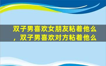 双子男喜欢女朋友粘着他么，双子男喜欢对方粘着他么