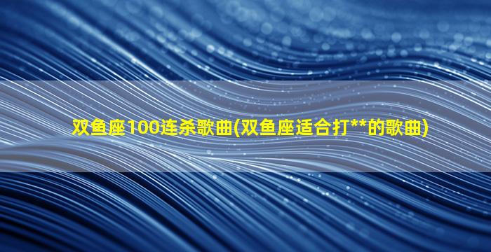 双鱼座100连杀歌曲(双鱼座适合打**的歌曲)