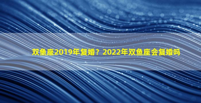 双鱼座2019年复婚？2022年双鱼座会复婚吗