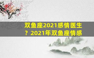 双鱼座2021感情医生？2021年双鱼座情感