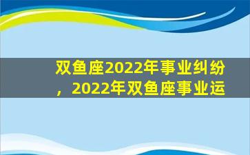 双鱼座2022年事业纠纷，2022年双鱼座事业运