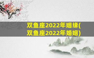 双鱼座2022年姻缘(双鱼座2022年婚姻)