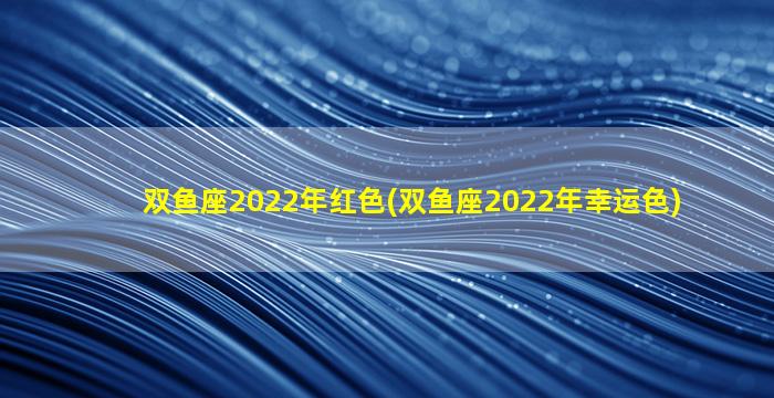 双鱼座2022年红色(双鱼座2022年幸运色)