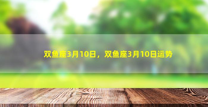 双鱼座3月10日，双鱼座3月10日运势