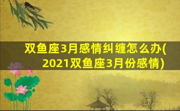 双鱼座3月感情纠缠怎么办(2021双鱼座3月份感情)