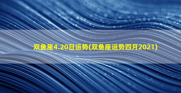 双鱼座4.20日运势(双鱼座运势四月2021)