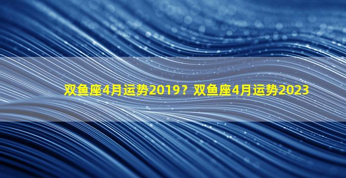 双鱼座4月运势2019？双鱼座4月运势2023