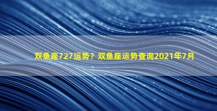 双鱼座727运势？双鱼座运势查询2021年7月