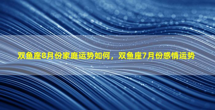 双鱼座8月份家庭运势如何，双鱼座7月份感情运势