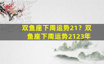 双鱼座下周运势21？双鱼座下周运势2123年