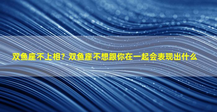 双鱼座不上相？双鱼座不想跟你在一起会表现出什么