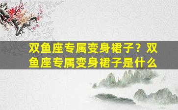 双鱼座专属变身裙子？双鱼座专属变身裙子是什么