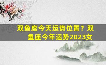 双鱼座今天运势位置？双鱼座今年运势2023女