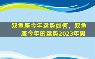 双鱼座今年运势如何，双鱼座今年的运势2023年男