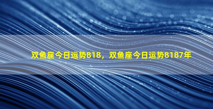 双鱼座今日运势818，双鱼座今日运势8187年