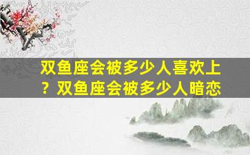 双鱼座会被多少人喜欢上？双鱼座会被多少人暗恋