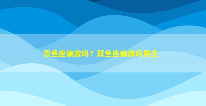 双鱼座偏激吗？双鱼座偏激吗男生